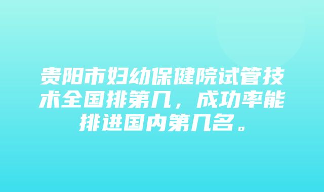 贵阳市妇幼保健院试管技术全国排第几，成功率能排进国内第几名。