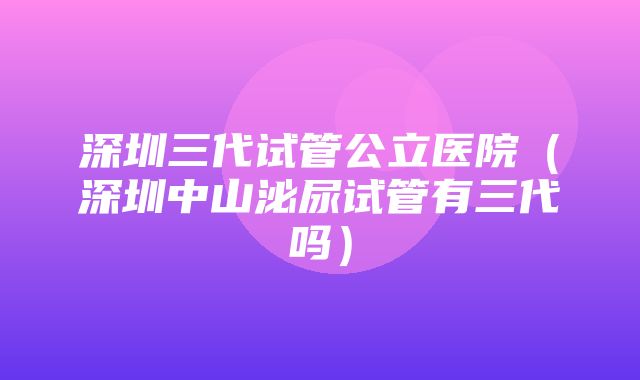 深圳三代试管公立医院（深圳中山泌尿试管有三代吗）