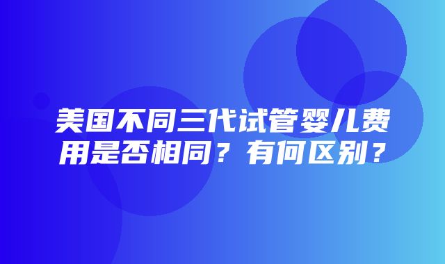 美国不同三代试管婴儿费用是否相同？有何区别？