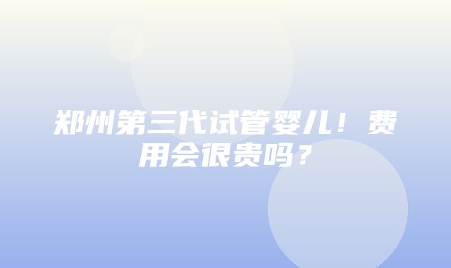 郑州第三代试管婴儿！费用会很贵吗？