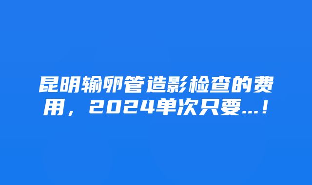 昆明输卵管造影检查的费用，2024单次只要...！