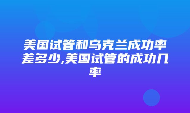 美国试管和乌克兰成功率差多少,美国试管的成功几率