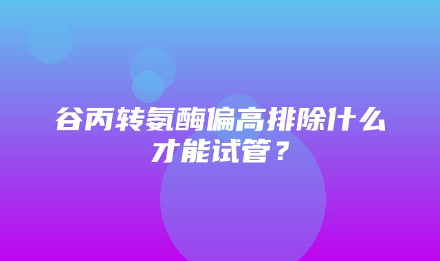 谷丙转氨酶偏高排除什么才能试管？