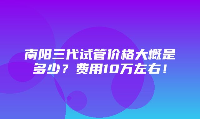 南阳三代试管价格大概是多少？费用10万左右！