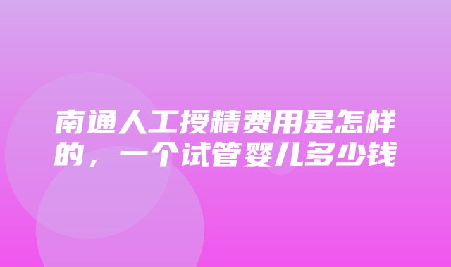 南通人工授精费用是怎样的，一个试管婴儿多少钱