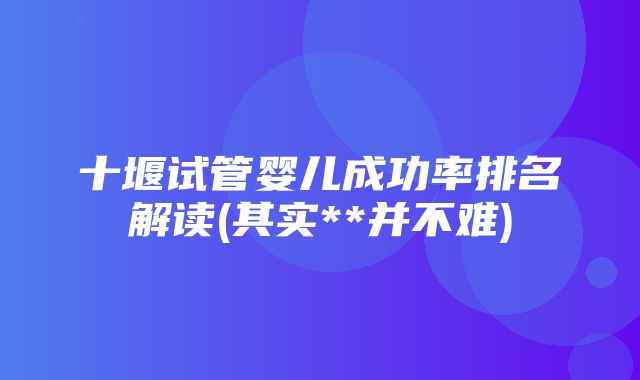 十堰试管婴儿成功率排名解读(其实**并不难)