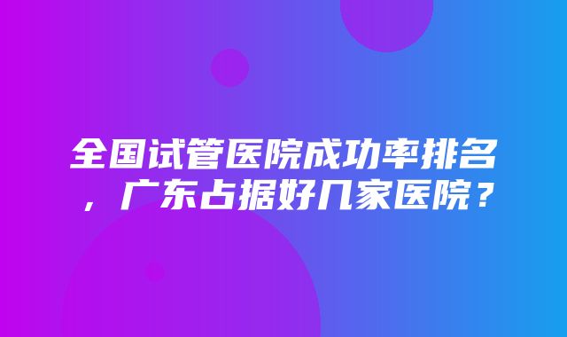 全国试管医院成功率排名，广东占据好几家医院？