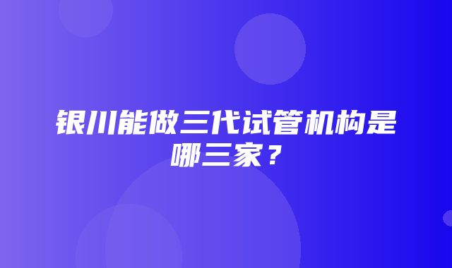 银川能做三代试管机构是哪三家？