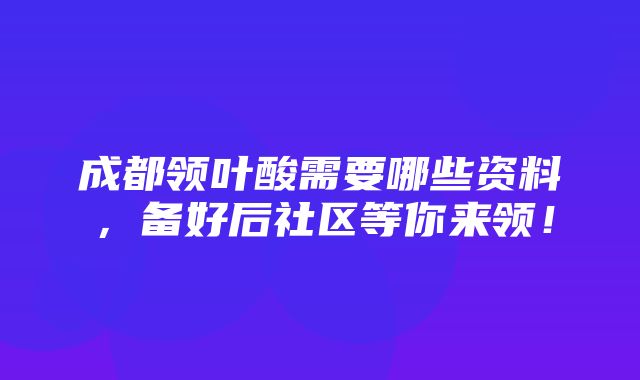 成都领叶酸需要哪些资料，备好后社区等你来领！