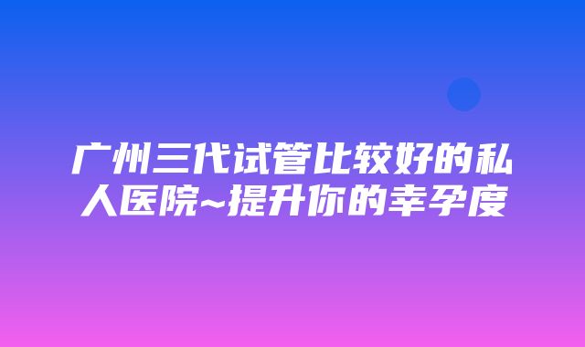 广州三代试管比较好的私人医院~提升你的幸孕度