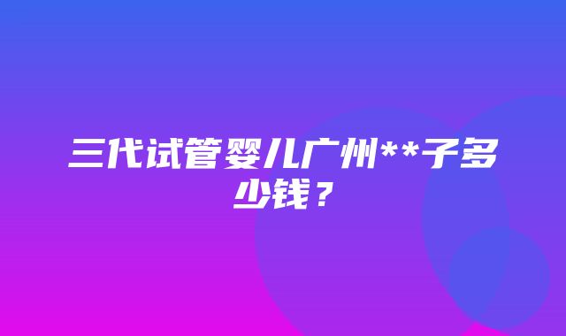 三代试管婴儿广州**子多少钱？