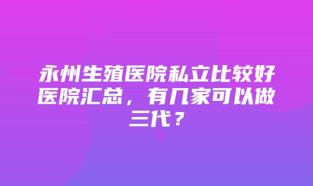 永州生殖医院私立比较好医院汇总，有几家可以做三代？