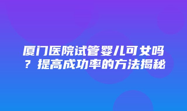 厦门医院试管婴儿可女吗？提高成功率的方法揭秘