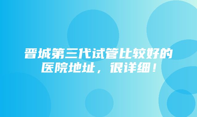 晋城第三代试管比较好的医院地址，很详细！