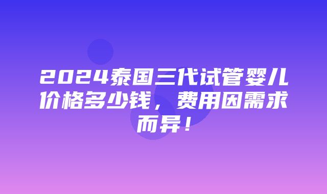 2024泰国三代试管婴儿价格多少钱，费用因需求而异！