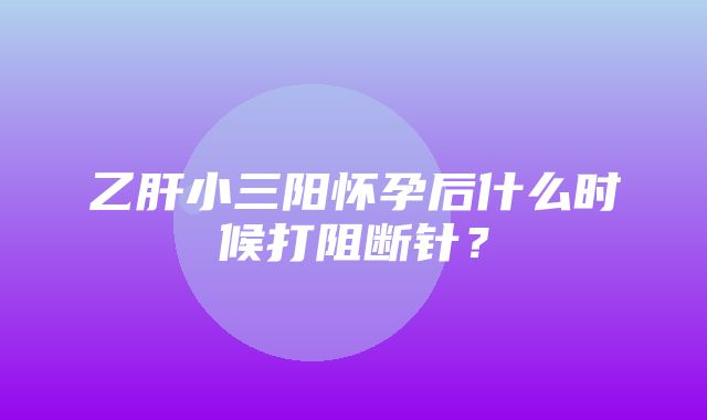 乙肝小三阳怀孕后什么时候打阻断针？