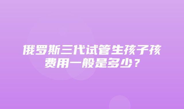 俄罗斯三代试管生孩子孩费用一般是多少？