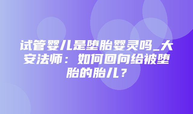 试管婴儿是堕胎婴灵吗_大安法师：如何回向给被堕胎的胎儿？