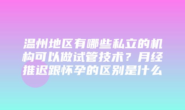 温州地区有哪些私立的机构可以做试管技术？月经推迟跟怀孕的区别是什么