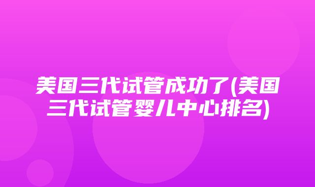 美国三代试管成功了(美国三代试管婴儿中心排名)