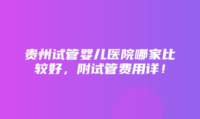 贵州试管婴儿医院哪家比较好，附试管费用详！