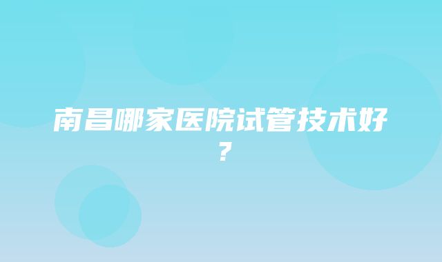 南昌哪家医院试管技术好？