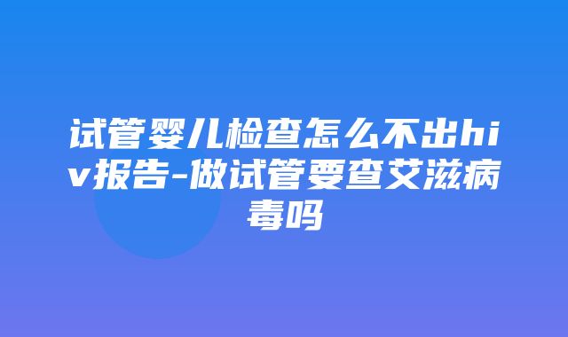 试管婴儿检查怎么不出hiv报告-做试管要查艾滋病毒吗