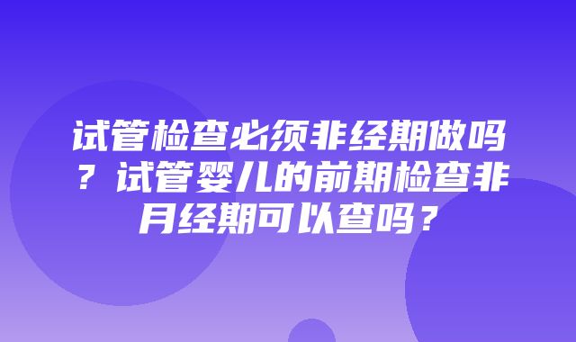 试管检查必须非经期做吗？试管婴儿的前期检查非月经期可以查吗？