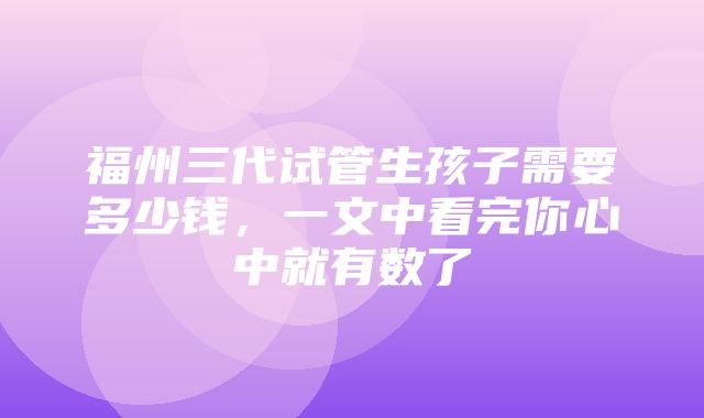 福州三代试管生孩子需要多少钱，一文中看完你心中就有数了