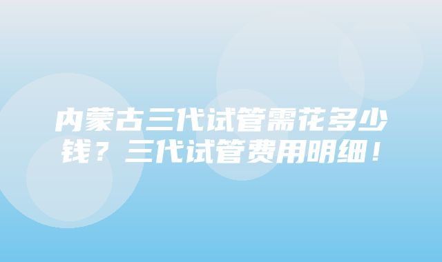 内蒙古三代试管需花多少钱？三代试管费用明细！