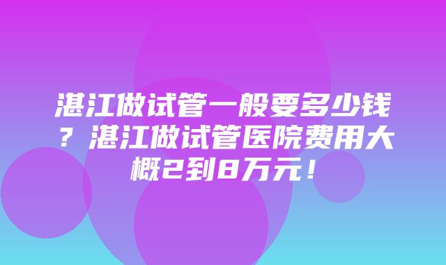 湛江做试管一般要多少钱？湛江做试管医院费用大概2到8万元！