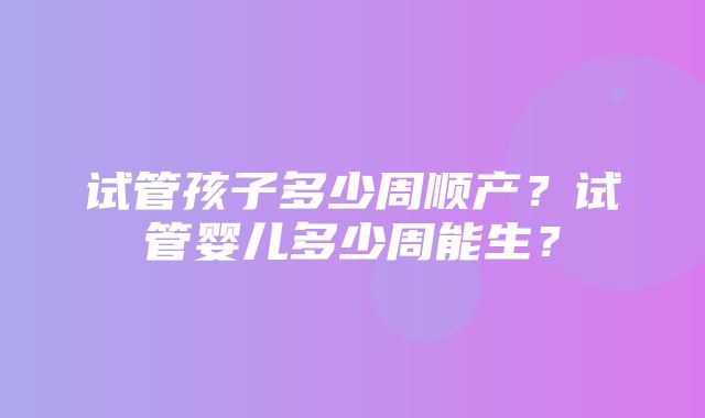 试管孩子多少周顺产？试管婴儿多少周能生？