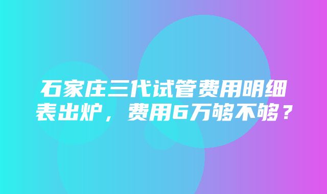 石家庄三代试管费用明细表出炉，费用6万够不够？