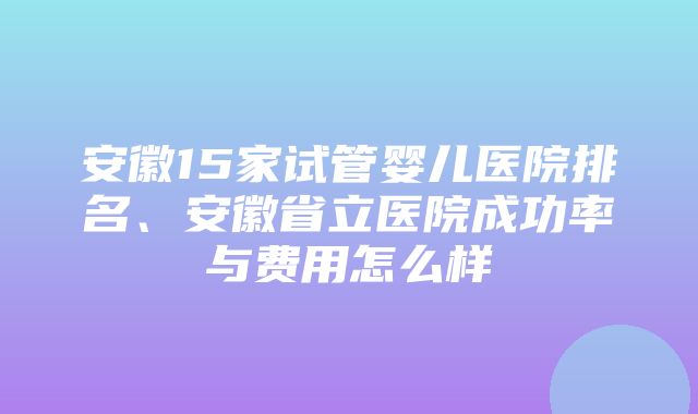 安徽15家试管婴儿医院排名、安徽省立医院成功率与费用怎么样