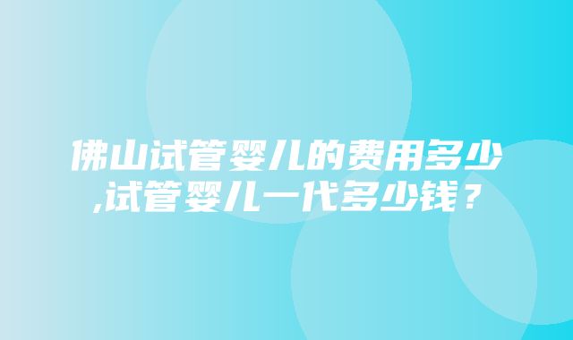 佛山试管婴儿的费用多少,试管婴儿一代多少钱？