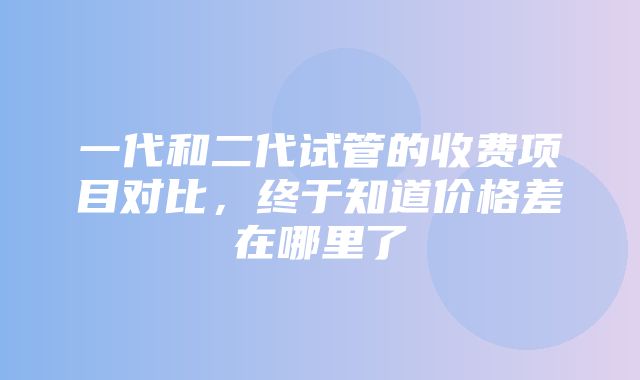 一代和二代试管的收费项目对比，终于知道价格差在哪里了