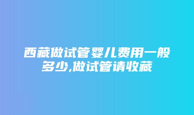 西藏做试管婴儿费用一般多少,做试管请收藏