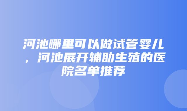 河池哪里可以做试管婴儿，河池展开辅助生殖的医院名单推荐