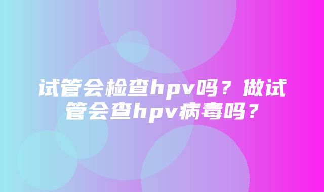 试管会检查hpv吗？做试管会查hpv病毒吗？