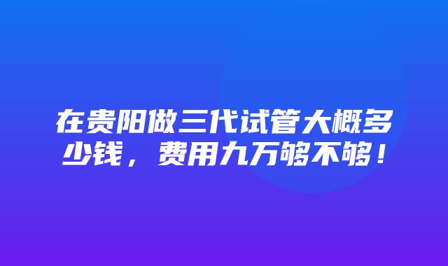 在贵阳做三代试管大概多少钱，费用九万够不够！