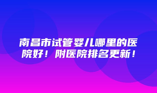 南昌市试管婴儿哪里的医院好！附医院排名更新！