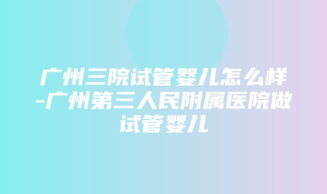 广州三院试管婴儿怎么样-广州第三人民附属医院做试管婴儿