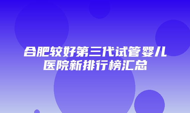 合肥较好第三代试管婴儿医院新排行榜汇总