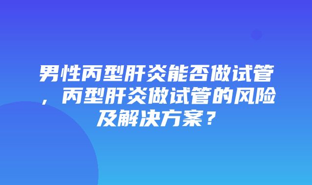 男性丙型肝炎能否做试管，丙型肝炎做试管的风险及解决方案？