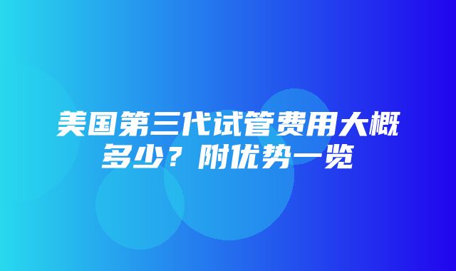 美国第三代试管费用大概多少？附优势一览