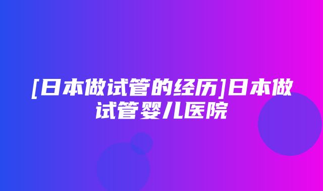 [日本做试管的经历]日本做试管婴儿医院