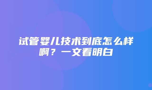 试管婴儿技术到底怎么样啊？一文看明白