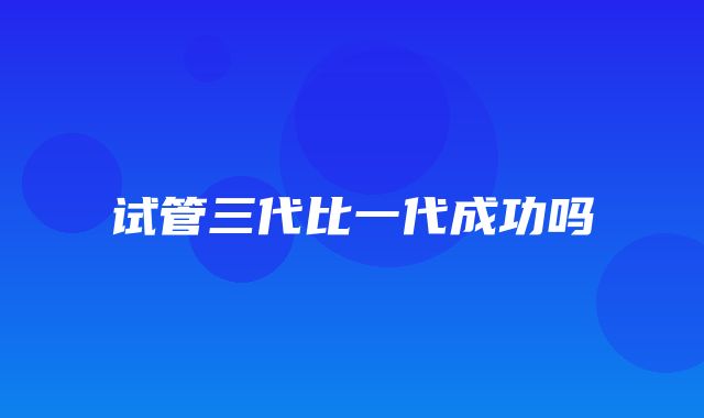 试管三代比一代成功吗