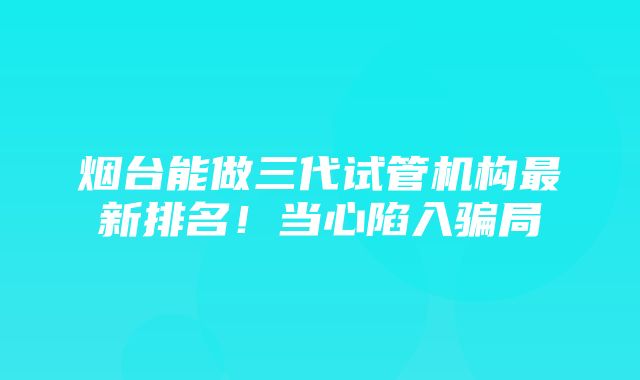 烟台能做三代试管机构最新排名！当心陷入骗局