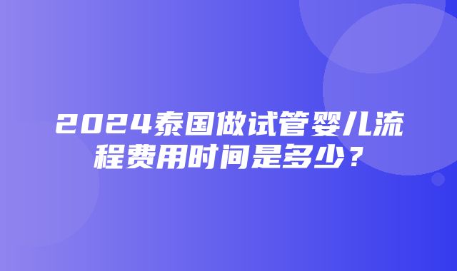 2024泰国做试管婴儿流程费用时间是多少？